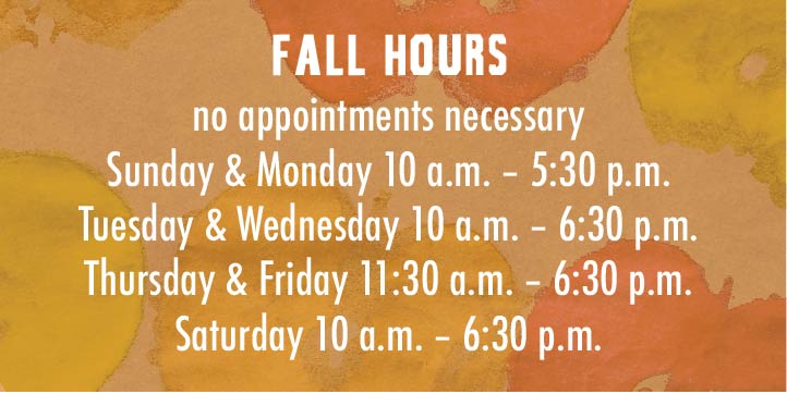 Fall Hours -- no appointments necessary -- Sunday 10 – 5:30; Monday 10 – 5:30; Tuesday 10 – 6:30; Wednesday 10 – 6:30; Thursday 11:30 – 6:30; Friday 11:30 – 6:30; Saturday 10 – 6:30