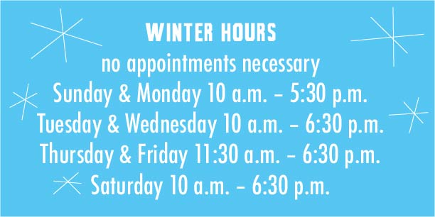 Spring Hours -- no appointments necessary -- Sunday 10 – 5:30; Monday 10 – 5:30; Tuesday 10 – 6:30; Wednesday 10 – 6:30; Thursday 11:30 – 6:30; Friday 11:30 – 6:30; Saturday 10 – 6:30