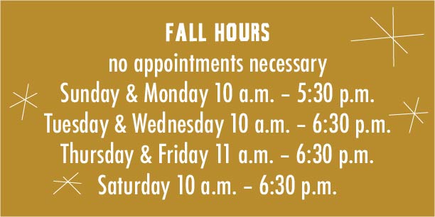 Spring Hours -- no appointments necessary -- Sunday 10 – 5:30; Monday 10 – 5:30; Tuesday 10 – 6:30; Wednesday 10 – 6:30; Thursday 11:30 – 6:30; Friday 11:30 – 6:30; Saturday 10 – 6:30